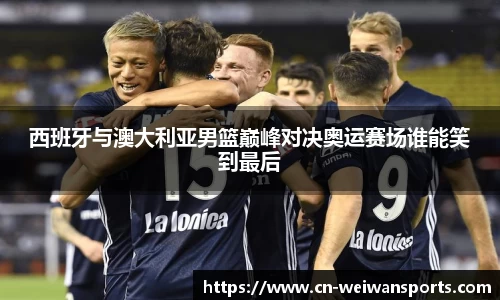 西班牙与澳大利亚男篮巅峰对决奥运赛场谁能笑到最后